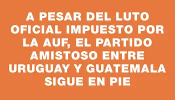 A pesar del luto oficial impuesto por la Auf, el partido amistoso entre Uruguay y Guatemala sigue en pie