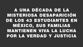 A una década de la misteriosa desaparición de los 43 estudiantes en México, sus familias mantienen viva la lucha por la verdad y justicia