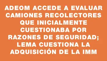 Adeom accede a evaluar camiones recolectores que inicialmente cuestionaba por razones de seguridad; Lema cuestiona la adquisición de la Imm