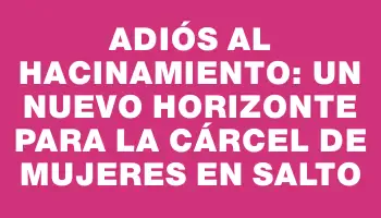 Adiós al hacinamiento: un nuevo horizonte para la cárcel de mujeres en Salto