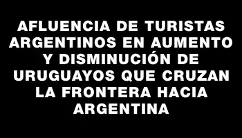 Afluencia de turistas argentinos en aumento y disminución de uruguayos que cruzan la frontera hacia Argentina