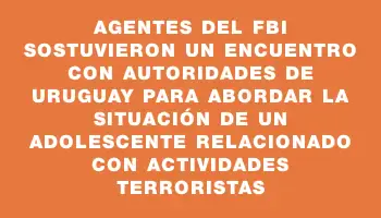 Agentes del Fbi sostuvieron un encuentro con autoridades de Uruguay para abordar la situación de un adolescente relacionado con actividades terroristas