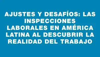 Ajustes y Desafíos: Las Inspecciones Laborales en América Latina al Descubrir la Realidad del Trabajo