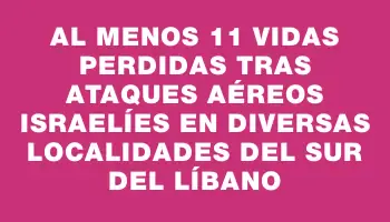 Al menos 11 vidas perdidas tras ataques aéreos israelíes en diversas localidades del sur del Líbano