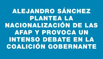 Alejandro Sánchez plantea la nacionalización de las Afap y provoca un intenso debate en la coalición gobernante