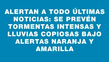 Alertan a Todo Últimas Noticias: se prevén tormentas intensas y lluvias copiosas bajo alertas naranja y amarilla