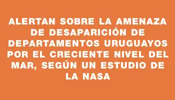 Alertan sobre la amenaza de desaparición de departamentos uruguayos por el creciente nivel del mar, según un estudio de la Nasa