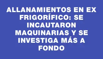 Allanamientos en ex frigorífico: se incautaron maquinarias y se investiga más a fondo