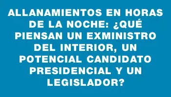 Allanamientos en horas de la noche: ¿Qué piensan un exministro del Interior, un potencial candidato presidencial y un legislador?