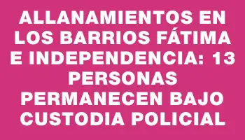 Allanamientos en los barrios Fátima e Independencia: 13 personas permanecen bajo custodia policial