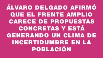 Álvaro Delgado afirmó que el Frente Amplio carece de propuestas concretas y está generando un clima de incertidumbre en la población