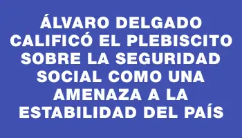 Álvaro Delgado calificó el plebiscito sobre la seguridad social como una amenaza a la estabilidad del país