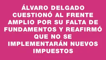 Álvaro Delgado cuestionó al Frente Amplio por su falta de fundamentos y reafirmó que no se implementarán nuevos impuestos