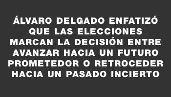 Álvaro Delgado enfatizó que las elecciones marcan la decisión entre avanzar hacia un futuro prometedor o retroceder hacia un pasado incierto