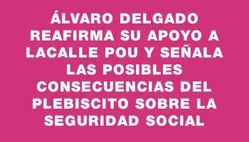 Álvaro Delgado reafirma su apoyo a Lacalle Pou y señala las posibles consecuencias del plebiscito sobre la seguridad social