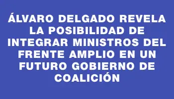 Álvaro Delgado revela la posibilidad de integrar ministros del Frente Amplio en un futuro gobierno de coalición