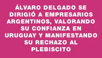 Álvaro Delgado se dirigió a empresarios argentinos, valorando su confianza en Uruguay y manifestando su rechazo al plebiscito