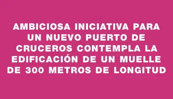 Ambiciosa iniciativa para un nuevo puerto de cruceros contempla la edificación de un muelle de 300 metros de longitud