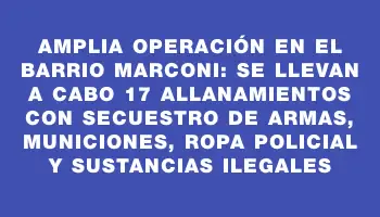 Amplia operación en el barrio Marconi: se llevan a cabo 17 allanamientos con secuestro de armas, municiones, ropa policial y sustancias ilegales