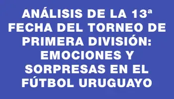 Análisis de la 13ª Fecha del Torneo de Primera División: Emociones y Sorpresas en el Fútbol Uruguayo