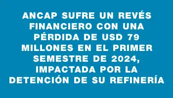 Ancap sufre un revés financiero con una pérdida de Usd 79 millones en el primer semestre de 2024, impactada por la detención de su refinería