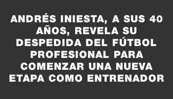 Andrés Iniesta, a sus 40 años, revela su despedida del fútbol profesional para comenzar una nueva etapa como entrenador