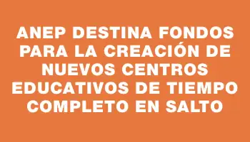Anep destina fondos para la creación de nuevos centros educativos de Tiempo Completo en Salto