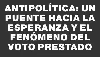 Antipolítica: un puente hacia la esperanza y el fenómeno del voto prestado