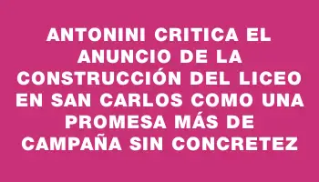 Antonini critica el anuncio de la construcción del liceo en San Carlos como una promesa más de campaña sin concretez