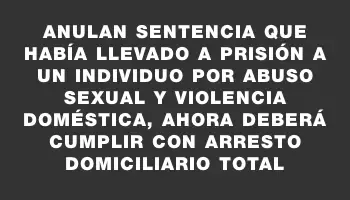 Anulan sentencia que había llevado a prisión a un individuo por abuso sexual y violencia doméstica, ahora deberá cumplir con arresto domiciliario total