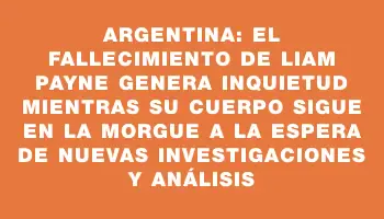 Argentina: el fallecimiento de Liam Payne genera inquietud mientras su cuerpo sigue en la morgue a la espera de nuevas investigaciones y análisis