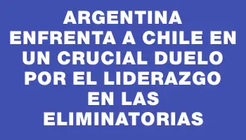 Argentina enfrenta a Chile en un crucial duelo por el liderazgo en las eliminatorias