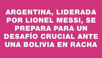 Argentina, liderada por Lionel Messi, se prepara para un desafío crucial ante una Bolivia en racha