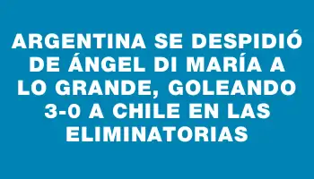 Argentina se despidió de Ángel Di María a lo grande, goleando 3-0 a Chile en las Eliminatorias