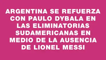 Argentina se refuerza con Paulo Dybala en las Eliminatorias Sudamericanas en medio de la ausencia de Lionel Messi