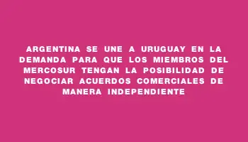 Argentina se une a Uruguay en la demanda para que los miembros del Mercosur tengan la posibilidad de negociar acuerdos comerciales de manera independiente