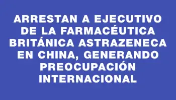 Arrestan a ejecutivo de la farmacéutica británica AstraZeneca en China, generando preocupación internacional