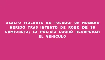 Asalto violento en Toledo: un hombre herido tras intento de robo de su camioneta; la Policía logró recuperar el vehículo