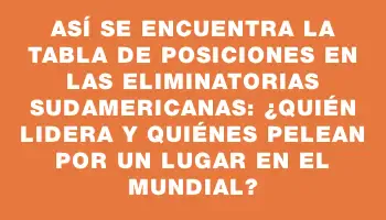 Así se encuentra la tabla de posiciones en las Eliminatorias Sudamericanas: ¿quién lidera y quiénes pelean por un lugar en el Mundial?