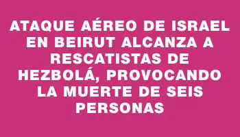 Ataque aéreo de Israel en Beirut alcanza a rescatistas de Hezbolá, provocando la muerte de seis personas