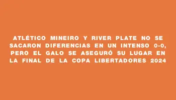 Atlético Mineiro y River Plate no se sacaron diferencias en un intenso 0-0, pero el Galo se aseguró su lugar en la final de la Copa Libertadores 2024