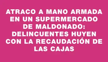 Atraco a mano armada en un supermercado de Maldonado: delincuentes huyen con la recaudación de las cajas