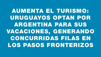 Aumenta el turismo: Uruguayos optan por Argentina para sus vacaciones, generando concurridas filas en los pasos fronterizos