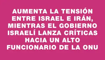 Aumenta la tensión entre Israel e Irán, mientras el gobierno israelí lanza críticas hacia un alto funcionario de la Onu