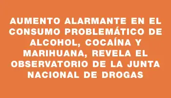 Aumento alarmante en el consumo problemático de alcohol, cocaína y marihuana, revela el Observatorio de la Junta Nacional de Drogas