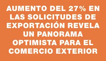 Aumento del 27% en las solicitudes de exportación revela un panorama optimista para el comercio exterior