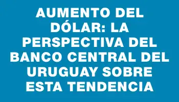 Aumento del dólar: La perspectiva del Banco Central del Uruguay sobre esta tendencia