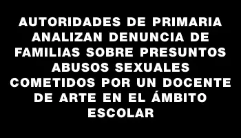 Autoridades de Primaria analizan denuncia de familias sobre presuntos abusos sexuales cometidos por un docente de arte en el ámbito escolar