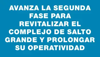 Avanza la segunda fase para revitalizar el complejo de Salto Grande y prolongar su operatividad