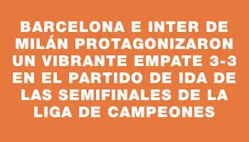 Barcelona e Inter de Milán protagonizaron un vibrante empate 3-3 en el partido de ida de las semifinales de la Liga de Campeones